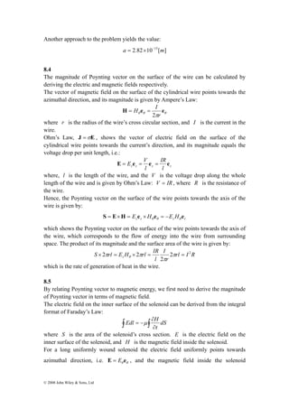 Another approach to the problem yields the value: 
© 2008 John Wiley & Sons, Ltd 
a = 2.82×10−15[m] 
8.4 
The magnitude of Poynting vector on the surface of the wire can be calculated by 
deriving the electric and magnetic fields respectively. 
The vector of magnetic field on the surface of the cylindrical wire points towards the 
azimuthal direction, and its magnitude is given by Ampere’s Law: 
H e e 
θ θ θ π 
r 
H I 
2 
= = 
where r is the radius of the wire’s cross circular section, and I is the current in the 
wire. 
Ohm’s Law, J =σE , shows the vector of electric field on the surface of the 
cylindrical wire points towards the current’s direction, and its magnitude equals the 
voltage drop per unit length, i.e.: 
E = E e = V e = IR 
e 
z z l 
z l z 
where, l is the length of the wire, and the V is the voltage drop along the whole 
length of the wire and is given by Ohm’s Law: V = IR, where R is the resistance of 
the wire. 
Hence, the Poynting vector on the surface of the wire points towards the axis of the 
wire is given by: 
z z z r S E H E e H e E H e θ θ θ = × = × = − 
which shows the Poynting vector on the surface of the wire points towards the axis of 
the wire, which corresponds to the flow of energy into the wire from surrounding 
space. The product of its magnitude and the surface area of the wire is given by: 
rl I R 
× 2 = × 2 = π = 
r 
I 
S rl E H rl IR z 
l 
2 2 
2 
π 
π π θ 
which is the rate of generation of heat in the wire. 
8.5 
By relating Poynting vector to magnetic energy, we first need to derive the magnitude 
of Poynting vector in terms of magnetic field. 
The electric field on the inner surface of the solenoid can be derived from the integral 
format of Faraday’s Law: 
Edl ∂ 
μ H 
∫ ∫∂ 
= − dS 
t 
where S is the area of the solenoid’s cross section. E is the electric field on the 
inner surface of the solenoid, and H is the magnetic field inside the solenoid. 
For a long uniformly wound solenoid the electric field uniformly points towards 
azimuthal direction, i.e. θ θ E = E e , and the magnetic field inside the solenoid 
 