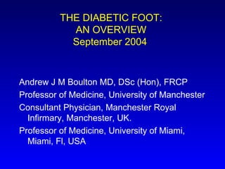 THE DIABETIC FOOT:
AN OVERVIEW
September 2004
Andrew J M Boulton MD, DSc (Hon), FRCP
Professor of Medicine, University of Manchester
Consultant Physician, Manchester Royal
Infirmary, Manchester, UK.
Professor of Medicine, University of Miami,
Miami, Fl, USA
 