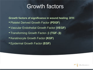 Growth factors
Growth factors of significance in wound healing are:
 Platelet Derived Growth Factor (PDGF)
 Vascular Endothelial Growth Factor (VEGF)
 Transforming Growth Factor- β (TGF- β)
 Keratinocyte Growth Factor (KGF)
 Epidermal Growth Factor (EGF)
 