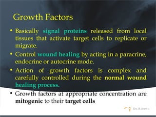 Growth Factors
• Basically signal proteins released from local
tissues that activate target cells to replicate or
migrate.
• Control wound healing by acting in a paracrine,
endocrine or autocrine mode.
• Action of growth factors is complex and
carefully controlled during the normal wound
healing process.
• Growth factors at appropriate concentration are
mitogenic to their target cells
 