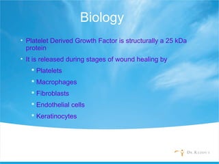 Biology
• Platelet Derived Growth Factor is structurally a 25 kDa
protein
• It is released during stages of wound healing by
 Platelets
 Macrophages
 Fibroblasts
 Endothelial cells
 Keratinocytes
 