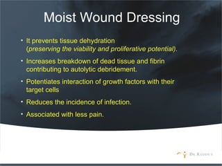 Moist Wound Dressing
• It prevents tissue dehydration
(preserving the viability and proliferative potential).
• Increases breakdown of dead tissue and fibrin
contributing to autolytic debridement.
• Potentiates interaction of growth factors with their
target cells
• Reduces the incidence of infection.
• Associated with less pain.
 