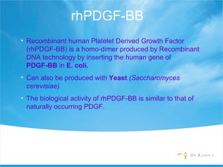 rhPDGF-BB
• Recombinant human Platelet Derived Growth Factor
(rhPDGF-BB) is a homo-dimer produced by Recombinant
DNA technology by inserting the human gene of
PDGF-BB in E. coli.
• Can also be produced with Yeast (Saccharomyces
cerevisiae).
• The biological activity of rhPDGF-BB is similar to that of
naturally occurring PDGF.
 