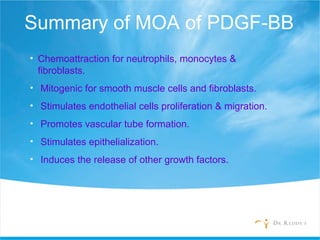 Summary of MOA of PDGF-BB
• Chemoattraction for neutrophils, monocytes &
fibroblasts.
• Mitogenic for smooth muscle cells and fibroblasts.
• Stimulates endothelial cells proliferation & migration.
• Promotes vascular tube formation.
• Stimulates epithelialization.
• Induces the release of other growth factors.
 