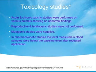 Toxicology studies*
• Acute & chronic toxicity studies were performed on
various animals showing no abnormal findings.
• Reproductive & teratogenic studies were not performed.
• Mutagenic studies were negative.
• In pharmacokinetic studies the level measured in blood
samples were below the baseline even after repeated
application.
*http://www.fda.gov/cder/biologics/products/becaomj121697.htm
 