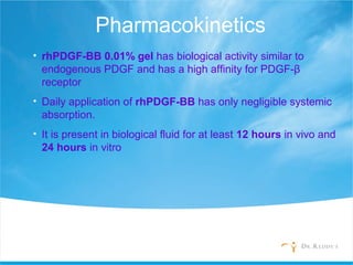Pharmacokinetics
• rhPDGF-BB 0.01% gel has biological activity similar to
endogenous PDGF and has a high affinity for PDGF-β
receptor
• Daily application of rhPDGF-BB has only negligible systemic
absorption.
• It is present in biological fluid for at least 12 hours in vivo and
24 hours in vitro
 