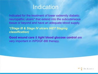 Indication
Indicated for the treatment of lower extremity diabetic
neuropathic ulcers* that extend into the subcutaneous
tissue or beyond and have an adequate blood supply,
*(Stage III & Stage IV ulcers IAET Staging
classification)
Good wound care & tight blood glucose control are
very important in rhPDGF-BB therapy.
 
