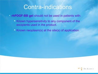 Contra-indications
• rhPDGF-BB gel should not be used in patients with:
 Known hypersensitivity to any component of the
excipients used in the product.
 Known neoplasm(s) at the site(s) of application.
 
