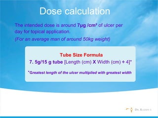 Dose calculation
The intended dose is around 7μg /cm² of ulcer per
day for topical application.
(For an average man of around 50kg weight)
Tube Size Formula
7. 5g/15 g tube [Length (cm) X Width (cm) ÷ 4]*
*Greatest length of the ulcer multiplied with greatest width
 