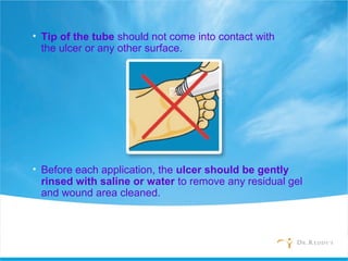 • Tip of the tube should not come into contact with
the ulcer or any other surface.
• Before each application, the ulcer should be gently
rinsed with saline or water to remove any residual gel
and wound area cleaned.
 