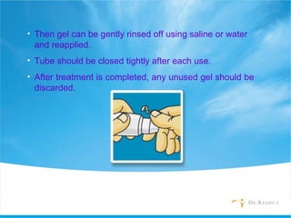 • Then gel can be gently rinsed off using saline or water
and reapplied.
• Tube should be closed tightly after each use.
• After treatment is completed, any unused gel should be
discarded.
 