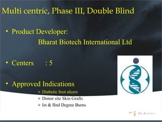 Multi centric, Phase III, Double Blind
• Product Developer:
Bharat Biotech International Ltd
• Centers : 5
• Approved Indications
» Diabetic foot ulcers
» Donor site Skin Grafts
» Ist & IInd Degree Burns
 