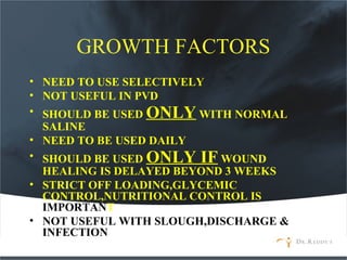 GROWTH FACTORS
• NEED TO USE SELECTIVELY
• NOT USEFUL IN PVD
• SHOULD BE USED ONLY WITH NORMAL
SALINE
• NEED TO BE USED DAILY
• SHOULD BE USED ONLY IF WOUND
HEALING IS DELAYED BEYOND 3 WEEKS
• STRICT OFF LOADING,GLYCEMIC
CONTROL,NUTRITIONAL CONTROL IS
IMPORTANT
• NOT USEFUL WITH SLOUGH,DISCHARGE &
INFECTION
 