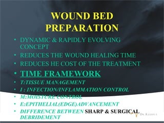 WOUND BED
PREPARATION
• DYNAMIC & RAPIDLY EVOLVING
CONCEPT
• REDUCES THE WOUND HEALING TIME
• REDUCES HE COST OF THE TREATMENT
• TIME FRAMEWORK
• T:TISSUE MANAGEMENT
• I : INFECTION/INFLAMMATION CONTROL
• M:MOISTURE CONTROL
• E:EPITHELIAL(EDGE)ADVANCEMENT
• DIFFERENCE BETWEEN SHARP & SURGICAL
DEBRIDEMENT
 