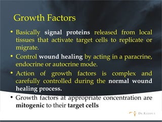 Growth Factors
• Basically signal proteins released from local
tissues that activate target cells to replicate or
migrate.
• Control wound healing by acting in a paracrine,
endocrine or autocrine mode.
• Action of growth factors is complex and
carefully controlled during the normal wound
healing process.
• Growth factors at appropriate concentration are
mitogenic to their target cells
 