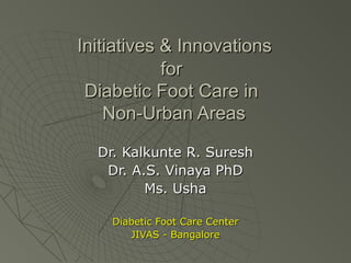 Initiatives & InnovationsInitiatives & Innovations
forfor
Diabetic Foot Care inDiabetic Foot Care in
Non-Urban AreasNon-Urban Areas
Dr. Kalkunte R. SureshDr. Kalkunte R. Suresh
Dr. A.S. Vinaya PhDDr. A.S. Vinaya PhD
Ms. UshaMs. Usha
Diabetic Foot Care CenterDiabetic Foot Care Center
JIVAS - BangaloreJIVAS - Bangalore
 