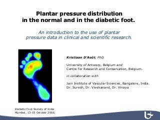 Plantar pressure distributionPlantar pressure distribution
in the normal and in the diabetic foot.in the normal and in the diabetic foot.
An introduction to the use of plantar
pressure data in clinical and scientific research.
Kristiaan D’Août, PhD.
University of Antwerp, Belgium and
Centre for Research and Conservation, Belgium.
in collaboration with
Jain Institute of Vascular Sciences, Bangalore, India.
Dr. Suresh, Dr. Vivekanand, Dr. Vinaya
Diabetic Foot Society of India
Mumbai, 13-15 October 2006
 