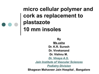 micro cellular polymer and
cork as replacement to
plastazote
10 mm insoles
By
Ms.usha
Dr. K.R. Suresh
Dr. Vivekanand
Dr. Vishnu M.
Dr. Vinaya A.S.
Jain Institute of Vascular Sciences
Podiatry Division
Bhagwan Mahaveer Jain Hospital , Bangalore
 