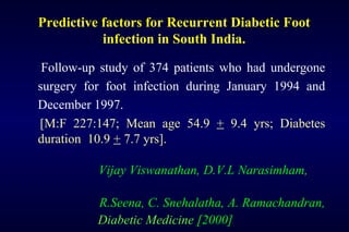 Predictive factors for Recurrent Diabetic Foot
infection in South India.
Follow-up study of 374 patients who had undergone
surgery for foot infection during January 1994 and
December 1997.
[M:F 227:147; Mean age 54.9 + 9.4 yrs; Diabetes
duration 10.9 + 7.7 yrs].
Vijay Viswanathan, D.V.L Narasimham,
R.Seena, C. Snehalatha, A. Ramachandran,
Diabetic Medicine [2000]
 