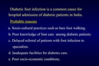 Diabetic foot infection is a common cause for
hospital admission of diabetic patients in India.
Probable reasons
a. Socio-cultural practices such as bare foot walking.
b. Poor knowledge of foot care among diabetic patients.
c. Delayed referral of patients with foot infection to
specialists.
d. Inadequate facilities for diabetes care.
e. Poor socio-economic conditions.
 