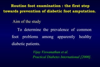 Routine foot examination : the first step
towards prevention of diabetic foot amputation.
Aim of the study
To determine the prevalence of common
foot problems among apparently healthy
diabetic patients.
Vijay Viswanathan et al.
Practical Diabetes International [2000].
 