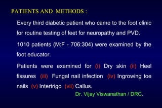 PATIENTS AND METHODS :
Every third diabetic patient who came to the foot clinic
for routine testing of feet for neuropathy and PVD.
1010 patients (M:F - 706:304) were examined by the
foot educator.
Patients were examined for (i) Dry skin (ii) Heel
fissures (iii) Fungal nail infection (iv) Ingrowing toe
nails (v) Intertrigo (vii) Callus.
Dr. Vijay Viswanathan / DRC.
 