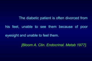 The diabetic patient is often divorced from
his feet, unable to see them because of poor
eyesight and unable to feel them.
[Bloom A. Clin. Endocrinal. Metab 1977].
 