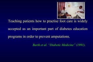 Teaching patients how to practise foot care is widely
accepted as an important part of diabetes education
programs in order to prevent amputations.
Barth et al. “Diabetic Medicine” (1991).
 