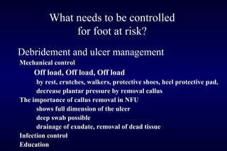 What needs to be controlled
for foot at risk?
Debridement and ulcer management
Mechanical control
Off load, Off load, Off load
by rest, crutches, walkers, protective shoes, heel protective pad,
decrease plantar pressure by removal callus
The importance of callus removal in NFU
shows full dimension of the ulcer
deep swab possible
drainage of exudate, removal of dead tissue
Infection control
Education
 