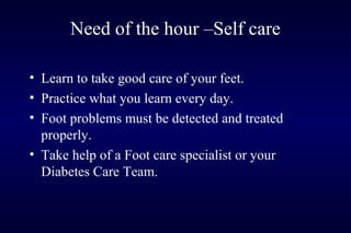 • Learn to take good care of your feet.
• Practice what you learn every day.
• Foot problems must be detected and treated
properly.
• Take help of a Foot care specialist or your
Diabetes Care Team.
Need of the hour –Self care
 