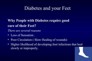 Diabetes and your Feet
Why People with Diabetes require good
care of their Feet?
There are several reasons
• Loss of Sensation .
• Poor Circulation ( Slow Healing of wounds)
• Higher likelihood of developing foot infections that heal
slowly or improperly.
 