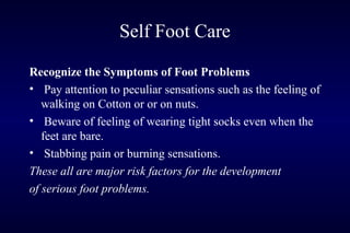 Self Foot Care
Recognize the Symptoms of Foot Problems
• Pay attention to peculiar sensations such as the feeling of
walking on Cotton or or on nuts.
• Beware of feeling of wearing tight socks even when the
feet are bare.
• Stabbing pain or burning sensations.
These all are major risk factors for the development
of serious foot problems.
 