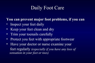 Daily Foot Care
You can prevent major foot problems, if you can
• Inspect your feet daily
• Keep your feet clean and dry
• Trim your toenails carefully
• Protect you feet with appropriate footwear
• Have your doctor or nurse examine your
feet regularly (especially if you have any loss of
sensation in your feet or toes)
 