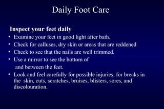 Daily Foot Care
Inspect your feet daily
• Examine your feet in good light after bath.
• Check for calluses, dry skin or areas that are reddened
• Check to see that the nails are well trimmed.
• Use a mirror to see the bottom of
and between the feet.
• Look and feel carefully for possible injuries, for breaks in
the skin, cuts, scratches, bruises, blisters, sores, and
discolouration.
 