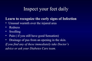 Inspect your feet daily
Learn to recognize the early signs of Infection
• Unusual warmth over the injured area
• Redness
• Swelling
• Pain ( if you still have good Sensation)
• Drainage of pus from an opening in the skin.
If you find any of these immediately take Doctor’s
advice or ask your Diabetes Care team.
 