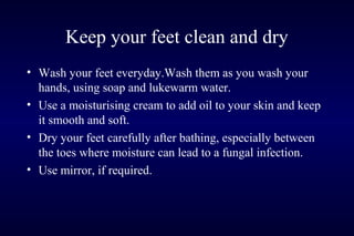 Keep your feet clean and dry
• Wash your feet everyday.Wash them as you wash your
hands, using soap and lukewarm water.
• Use a moisturising cream to add oil to your skin and keep
it smooth and soft.
• Dry your feet carefully after bathing, especially between
the toes where moisture can lead to a fungal infection.
• Use mirror, if required.
 