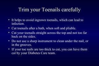 Trim your Toenails carefully
• It helps to avoid ingrown toenails, which can lead to
infection.
• Cut toenails after a bath, when soft and pliable.
• Cut your toenails straight across the top and not too far
back on the sides.
• Do not use a sharp instrument to clean under the nail, or
in the grooves.
• If your toe nails are too thick to cut, you can have them
cut by your Diabetes Care team.
 