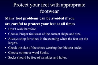 Protect your feet with appropriate
footwear
Many foot problems can be avoided if you
are careful to protect your feet at all times
• Don’t walk barefoot.
• Choose Proper footwear of the correct shape and size.
• Always shop for shoes in the evening when the feet are the
largest.
• Check the size of the shoes wearing the thickest socks.
• Choose cotton or wool Socks.
• Socks should be free of wrinkles and holes.
 