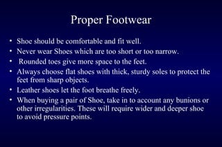 Proper Footwear
• Shoe should be comfortable and fit well.
• Never wear Shoes which are too short or too narrow.
• Rounded toes give more space to the feet.
• Always choose flat shoes with thick, sturdy soles to protect the
feet from sharp objects.
• Leather shoes let the foot breathe freely.
• When buying a pair of Shoe, take in to account any bunions or
other irregularities. These will require wider and deeper shoe
to avoid pressure points.
 
