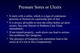 Pressure Sores or Ulcers
• It starts with a callus, which is a sign of continuous
pressure or friction on a particular part of feet
• It is always advisable to treat the callus before an ulcer
occurs. See your Doctor or Diabetes Care Team
immediately.
• If not treated properly , such ulcers can lead to serious
foot problems like Gangrene.
• The presence of Gangrene can sometimes lead to the
removal of a toe or foot (Amputation).
 