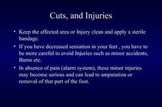 Cuts, and Injuries
• Keep the affected area or Injury clean and apply a sterile
bandage.
• If you have decreased sensation in your feet , you have to
be more careful to avoid Injuries such as minor accidents,
Burns etc.
• In absence of pain (alarm system), these minor injuries
may become serious and can lead to amputation or
removal of that part of the foot.
 