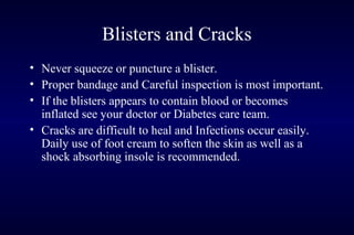 Blisters and Cracks
• Never squeeze or puncture a blister.
• Proper bandage and Careful inspection is most important.
• If the blisters appears to contain blood or becomes
inflated see your doctor or Diabetes care team.
• Cracks are difficult to heal and Infections occur easily.
Daily use of foot cream to soften the skin as well as a
shock absorbing insole is recommended.
 