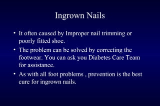 • It often caused by Improper nail trimming or
poorly fitted shoe.
• The problem can be solved by correcting the
footwear. You can ask you Diabetes Care Team
for assistance.
• As with all foot problems , prevention is the best
cure for ingrown nails.
Ingrown Nails
 