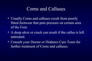 Corns and Calluses
• Usually Corns and calluses result from poorly
fitted footwear that puts pressure on certain area
of the Foot.
• A deep ulcer or crack can result if the callus is left
untreated.
• Consult your Doctor or Diabetes Care Team for
further treatment of Corns and calluses.
 