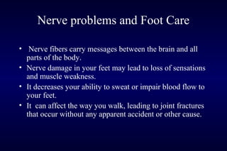 Nerve problems and Foot Care
• Nerve fibers carry messages between the brain and all
parts of the body.
• Nerve damage in your feet may lead to loss of sensations
and muscle weakness.
• It decreases your ability to sweat or impair blood flow to
your feet.
• It can affect the way you walk, leading to joint fractures
that occur without any apparent accident or other cause.
 