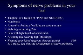 Symptoms of nerve problems in your
feet
• Tingling, or a feeling of “PINS and NEEDLES”.
• Numbness
• A peculiar feeling of walking on cotton or nuts.
• Stabbing or burning Pain.
• Pain with light touch of a bed sheet.
• A feeling like wearing tight stockings.
• Keeping your blood sugar as close as normal ( 90-
110 mg/dl) can slow the development of Nerve problems.
 