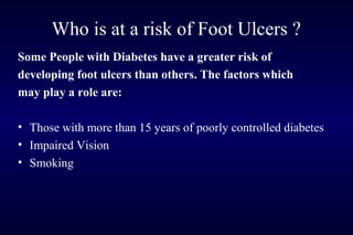 Who is at a risk of Foot Ulcers ?
Some People with Diabetes have a greater risk of
developing foot ulcers than others. The factors which
may play a role are:
• Those with more than 15 years of poorly controlled diabetes
• Impaired Vision
• Smoking
 