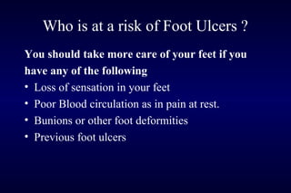 You should take more care of your feet if you
have any of the following
• Loss of sensation in your feet
• Poor Blood circulation as in pain at rest.
• Bunions or other foot deformities
• Previous foot ulcers
Who is at a risk of Foot Ulcers ?
 