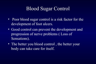 Blood Sugar Control
• Poor blood sugar control is a risk factor for the
development of foot ulcers.
• Good control can prevent the development and
progression of nerve problems ( Loss of
Sensations).
• The better you blood control , the better your
body can take care for itself.
 