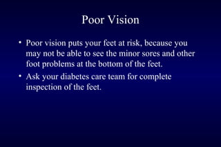 Poor Vision
• Poor vision puts your feet at risk, because you
may not be able to see the minor sores and other
foot problems at the bottom of the feet.
• Ask your diabetes care team for complete
inspection of the feet.
 
